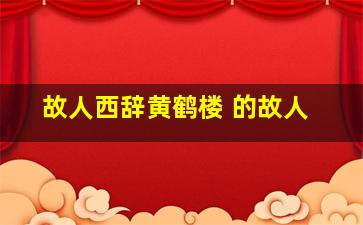 故人西辞黄鹤楼 的故人